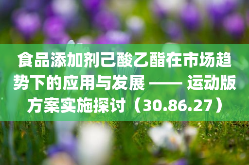 食品添加剂己酸乙酯在市场趋势下的应用与发展 —— 运动版方案实施探讨（30.86.27）