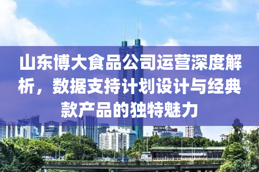 山东博大食品公司运营深度解析，数据支持计划设计与经典款产品的独特魅力