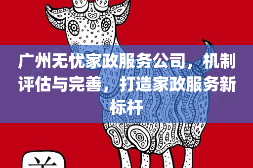 广州无忧家政服务公司，机制评估与完善，打造家政服务新标杆