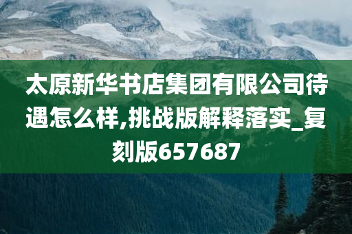 太原新华书店集团有限公司待遇怎么样,挑战版解释落实_复刻版657687