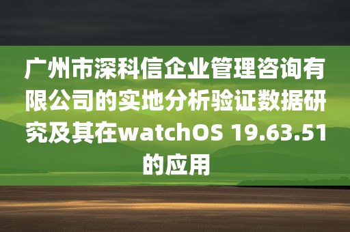 广州市深科信企业管理咨询有限公司的实地分析验证数据研究及其在watchOS 19.63.51的应用