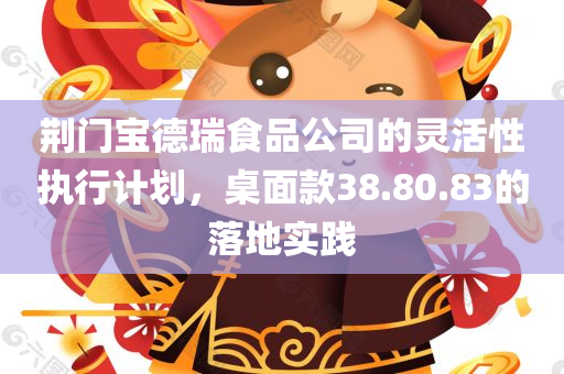 荆门宝德瑞食品公司的灵活性执行计划，桌面款38.80.83的落地实践