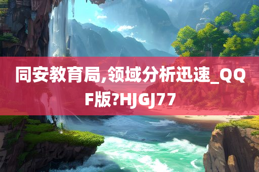 同安教育局,领域分析迅速_QQF版?HJGJ77