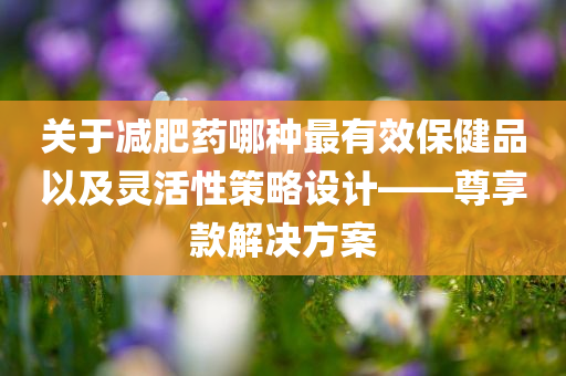 关于减肥药哪种最有效保健品以及灵活性策略设计——尊享款解决方案