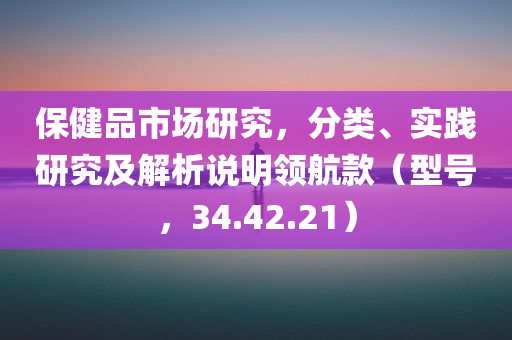 保健品市场研究，分类、实践研究及解析说明领航款（型号，34.42.21）