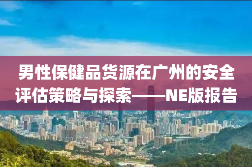 男性保健品货源在广州的安全评估策略与探索——NE版报告