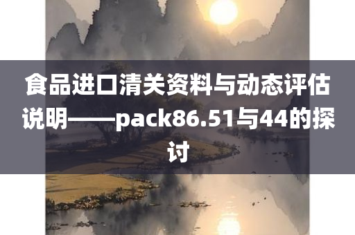 食品进口清关资料与动态评估说明——pack86.51与44的探讨