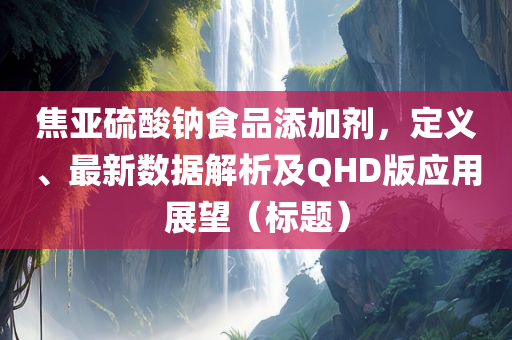 焦亚硫酸钠食品添加剂，定义、最新数据解析及QHD版应用展望（标题）