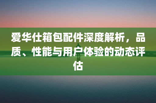 爱华仕箱包配件深度解析，品质、性能与用户体验的动态评估