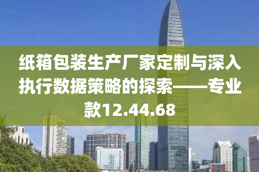 纸箱包装生产厂家定制与深入执行数据策略的探索——专业款12.44.68