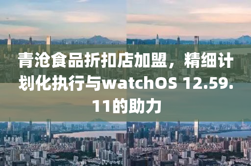 青沧食品折扣店加盟，精细计划化执行与watchOS 12.59.11的助力