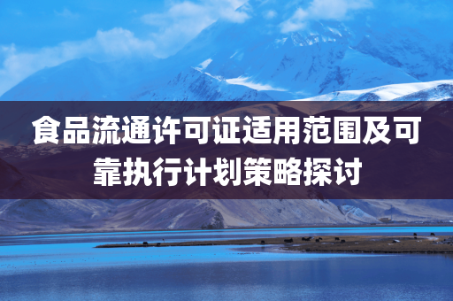 食品流通许可证适用范围及可靠执行计划策略探讨