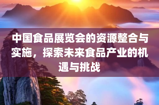 中国食品展览会的资源整合与实施，探索未来食品产业的机遇与挑战