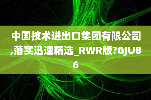 中国技术进出口集团有限公司,落实迅速精选_RWR版?GJU86