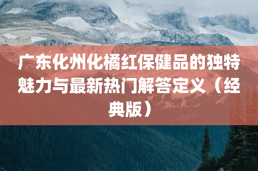 广东化州化橘红保健品的独特魅力与最新热门解答定义（经典版）