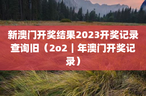 新澳门开奖结果2023开奖记录查询旧（2o2｜年澳门开奖记录）