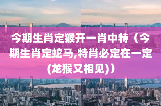 今期生肖定猴开一肖中特（今期生肖定蛇马,特肖必定在一定(龙猴又相见)）