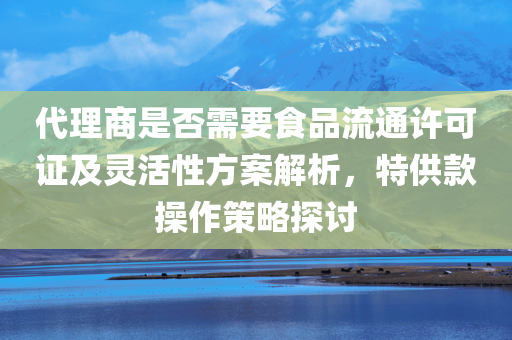 代理商是否需要食品流通许可证及灵活性方案解析，特供款操作策略探讨