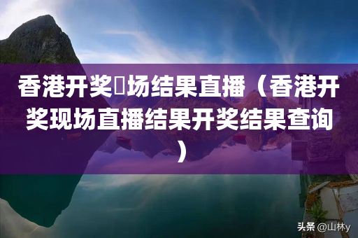 香港开奖琭场结果直播（香港开奖现场直播结果开奖结果查询）