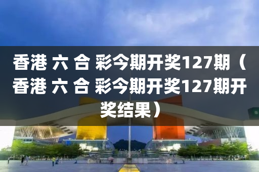 香港 六 合 彩今期开奖127期（香港 六 合 彩今期开奖127期开奖结果）