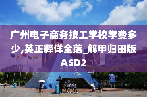 广州电子商务技工学校学费多少,英正释详全落_解甲归田版ASD2