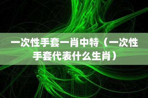 一次性手套一肖中特（一次性手套代表什么生肖）