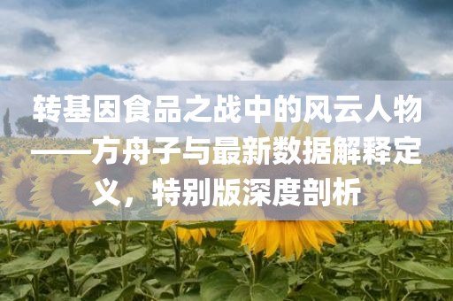 转基因食品之战中的风云人物——方舟子与最新数据解释定义，特别版深度剖析