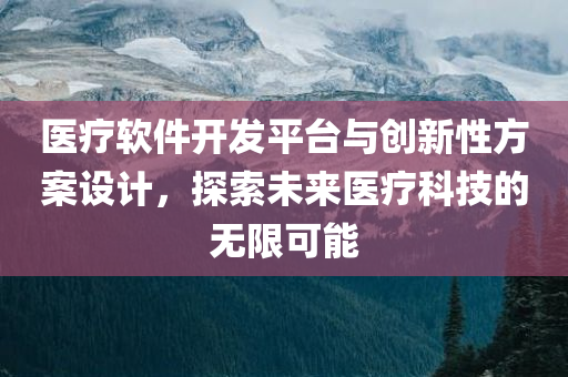 医疗软件开发平台与创新性方案设计，探索未来医疗科技的无限可能