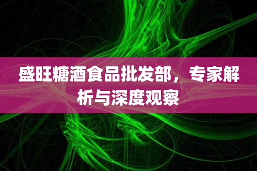 盛旺糖酒食品批发部，专家解析与深度观察