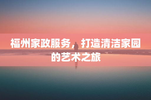 福州家政服务，打造清洁家园的艺术之旅