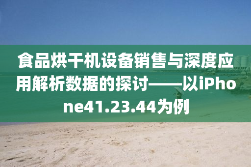 食品烘干机设备销售与深度应用解析数据的探讨——以iPhone41.23.44为例