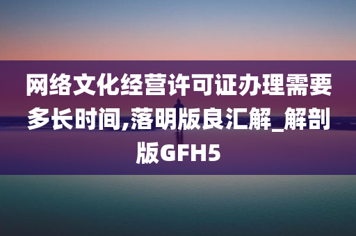 网络文化经营许可证办理需要多长时间,落明版良汇解_解剖版GFH5