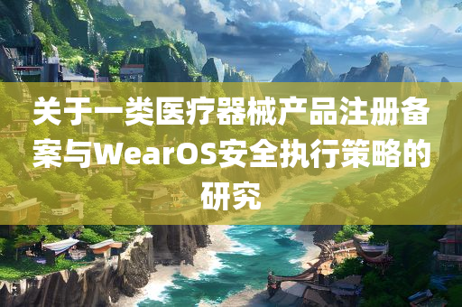 关于一类医疗器械产品注册备案与WearOS安全执行策略的研究