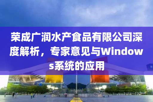 荣成广润水产食品有限公司深度解析，专家意见与Windows系统的应用