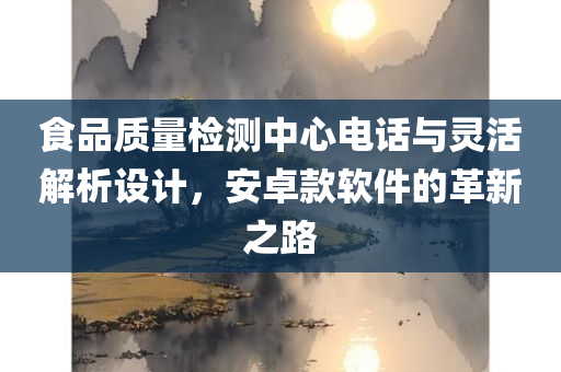 食品质量检测中心电话与灵活解析设计，安卓款软件的革新之路