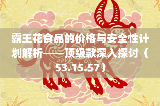 霸王花食品的价格与安全性计划解析——顶级款深入探讨（53.15.57）