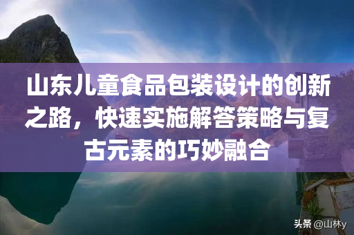 山东儿童食品包装设计的创新之路，快速实施解答策略与复古元素的巧妙融合