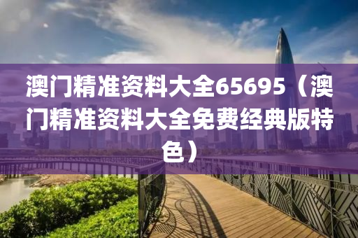 澳门精准资料大全65695（澳门精准资料大全免费经典版特色）