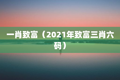 一肖致富（2021年致富三肖六码）