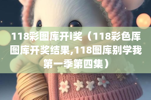 118彩图库开i奖（118彩色厍图库开奖结果,118图库别学我第一季第四集）