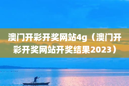 澳门开彩开奖网站4g（澳门开彩开奖网站开奖结果2023）