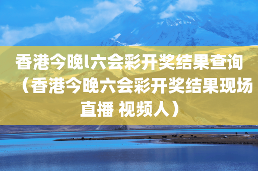 香港今晚l六会彩开奖结果查询（香港今晚六会彩开奖结果现场直播 视频人）