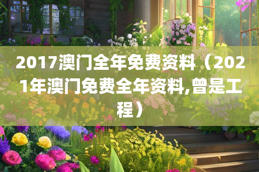 2017澳门全年免费资料（2021年澳门免费全年资料,曾是工程）