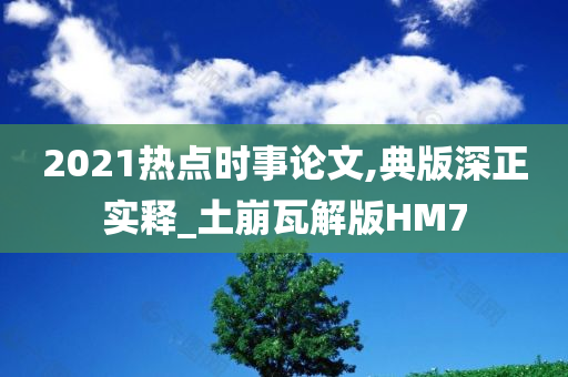 2021热点时事论文,典版深正实释_土崩瓦解版HM7