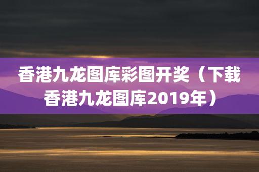 香港九龙图库彩图开奖（下载香港九龙图库2019年）