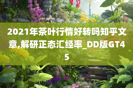 2021年茶叶行情好转吗知乎文章,解研正态汇经率_DD版GT45