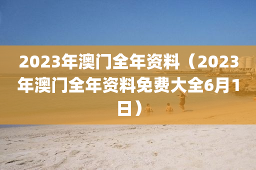 2023年澳门全年资料（2023年澳门全年资料免费大全6月1日）