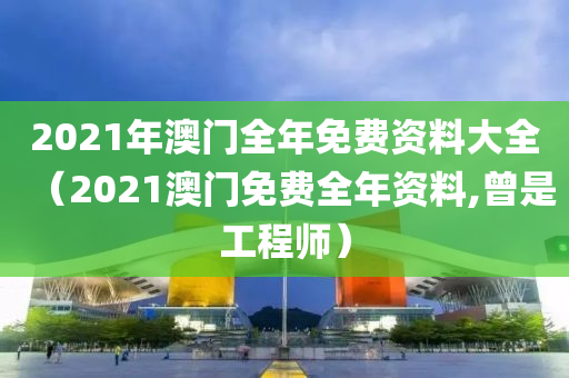 2021年澳门全年免费资料大全（2021澳门免费全年资料,曾是工程师）