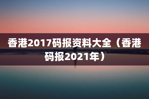 香港2017码报资料大全（香港码报2021年）