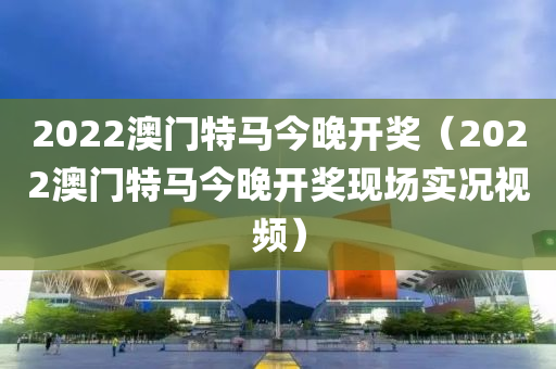 2022澳门特马今晚开奖（2022澳门特马今晚开奖现场实况视频）